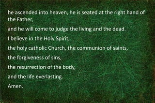 he ascended into heaven, he is seated at the right hand of
the Father,
and he will come to judge the living and the dead.
I believe in the Holy Spirit,
the holy catholic Church, the communion of saints,
the forgiveness of sins,
the resurrection of the body,
and the life everlasting.
Amen.
 
