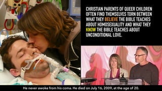 Ryan David Robertson CHRISTIAN PARENTS OF QUEER CHILDREN
OFTEN FIND THEMSELVES TORN BETWEEN
WHAT THEY BELIEVE THE BIBLE TEACHES
ABOUT HOMOSEXUALITY AND WHAT THEY
KNOW THE BIBLE TEACHES ABOUT
UNCONDITIONAL LOVE.
He never awoke from his coma. He died on July 16, 2009, at the age of 20.
 