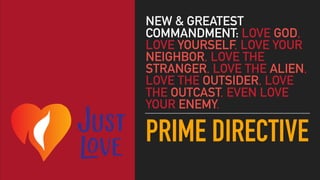 PRIME DIRECTIVE
NEW & GREATEST
COMMANDMENT: LOVE GOD,
LOVE YOURSELF, LOVE YOUR
NEIGHBOR, LOVE THE
STRANGER, LOVE THE ALIEN,
LOVE THE OUTSIDER, LOVE
THE OUTCAST, EVEN LOVE
YOUR ENEMY.
 