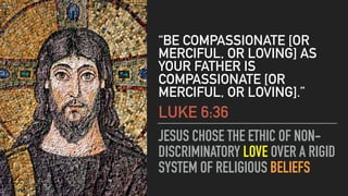 JESUS CHOSE THE ETHIC OF NON-
DISCRIMINATORY LOVE OVER A RIGID
SYSTEM OF RELIGIOUS BELIEFS
“BE COMPASSIONATE [OR
MERCIFUL, OR LOVING] AS
YOUR FATHER IS
COMPASSIONATE [OR
MERCIFUL, OR LOVING].”
LUKE 6:36
 