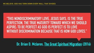“THIS NONDISCRIMINATORY LOVE, JESUS SAYS, IS THE TRUE
PERFECTION, THE TRUE MATURITY TOWARD WHICH WE SHOULD
ASPIRE: TO BE PERFECT AS GOD IS PERFECT IS TO LOVE
WITHOUT DISCRIMINATION BECAUSE THAT IS HOW GOD LOVES.”
Dr. Brian D. Mclaren, The Great Spiritual Migration (2016)
WE BELIEVE: GOD HAS TORN DOWN EVERY WALL THAT DIVIDES
 