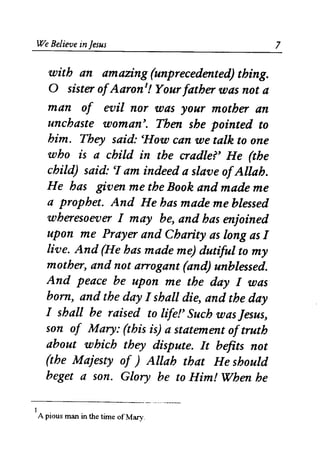 We Believe in Jesus
with an amazing (unprecedented) thing.
o sister ofAaron1
! Your father was not a
man of evil nor was your mother an
unchaste woman'. Then she pointed to
him. They said: CHow can we talk to one
who is a child in the cradler He (the
child) said: CI am indeed a slave ofAllah.
He has given me the Book and made me
a prophet. And He has made me blessed
wheresoever I may be, and has enjoined
upon me Prayer and Charity as long as I
live. And (He has made me) dutiful to my
mother, and not arrogant (and) unblessed.
And peace be upon me the day I was
born, and the day I shall die, and the day
I shall be raised to lifer Such was Jesus,
son of Mary: (this is) a statement oftruth
about which they dispute. It befits not
(the Majesty of ) Allah that He should
beget a son. Glory be to Him! When he
- - - - - - - - -------
I
A pious man in the time ofMary.
7
 