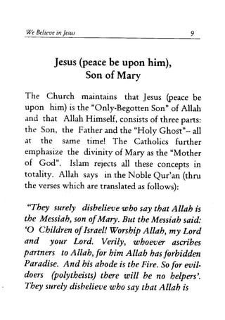 We Believe in Jesus
Jesus (peace be upon him),
Son of Mary
9
The Church maintains that Jesus (peace be
upon him) is the "Only-Begotten Son" of Allah
and that Allah Himself, consists of three parts:
the Son, the Father and the "Holy Ghost"-- all
at the same time! The Catholics further
emphasize the divinity of Mary as the "Mother
of God". Islam rejects all these concepts in
totality. Allah says in the Noble Qur'an (thru
the verses which are translated as follows):
"They surely disbelieve who say that Allah is
the Messiah, son ofMary. But the Messiah said:
'0 Children ofIsrael! Worship Allah, my Lord
and your Lord. Verily, whoever ascribes
partners to Allah, for him Allah has forbidden
Paradise. And his abode is the Fire. So for evil-
doers (polytheists) there will be no helpers'.
They surely disbelieve who say that Allah is
 