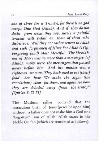 10 jesus Son 0/Mary
one of three (in a Trinity), for there is no god
except One God (Allah). And if they do not
desist from what they say, surely a painful
torment will befall on those of them who
disbelieve. Will they not rather repent to Allah
and seek forgiveness ofHim? For Allah is Oft-
Forgiving (and) Most Merciful. The Messiah,
son of Mary was no more than a messenger (of
Allah); many were the messengers that passed
away before him. And his mother was a
righteous woman. They both used to eat (their)
food. See how We make the Signs (the
revelations) clear for them, and again see how
they are deluded away (from the truth}!"
[Qur'an 5: 72-75J.
The Muslims rather contend that the
miraculous birth of Jesus (peace be upon him)
without a father does not make him a God or a
"begotten" son of Allah. Allah states in the
Noble Qur'an (which are translated as follows):
 