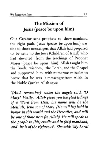 We Believe in Jesus
The Mission of
Jesus (peace be upon him)
13
Our Creator sent prophets to show mankind
the right path. Jesus (peace be upon him) was
one of those messengers that Allah had prepared
to be sent to the Jews (Children of Israel) who
had deviated from the teachings of Prophet
Moses (peace be upon him). Allah taught him
the Book, wisdom, the Torah, and the Gospel
and supported him with numerous miracles to
prove that he was a messenger from Allah. In
the Noble Qur'an Allah says:
«(And remember) when the angels said: '0
Mary! Verily, Allah gives you the glad tidings
of a Word from Him: his name will be the
Messiah, Jesus son ofMary. (He will be) held in
honor in this world and the Hereafter, and will
be one ofthose near (to Allah). He will speak to
the people in (his) cradle and in (his) manhood,
and he is ofthe righteous'. She said: 'My Lord!
 