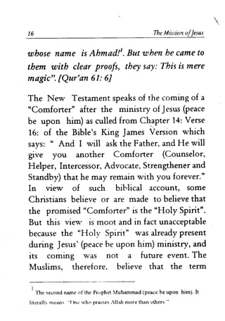 16 The Mission olJesus
whose name is Ahmad!l. But when he came to
them with clear proofs, they say: This is mere
magic". [Qur'an 61: 6]
The New Testament speaks of the coming of a
"Comforter" after the ministry of Jesus (peace
be upon him) as culled from Ch_apter 14: Verse
16: of the Bible's King James Version which
says: " And I will ask the Father, and He will
give you another Comforter (Counselor,
Helper, Intercessor, Advocate, Strengthener and
Standby) that he may remain with you forever."
In Vlew of such biblical account, some
Christians believe or are made to believe that
the promised "Comforter" is the "Holy Spirit".
But this view is moot and in fact unacceptable
because the "Holy Spirit" was already present
during Jesus' (peace be upon him) ministry, and
its coming was not a future event. The
Muslims, therefore. believe that the term
1
The second name of the Prophet Muhammad (peace be upon him). It
Iiterallv means "'One who praises Allah more than others"
 