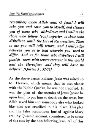 Jesus Was Raised up to Heaven 19
remember) when Allah said: 0 Jesus! I will
take you and raise you to Myself, and cleanse
you of those who disbelieve; and I will make
those who follow (you) superior to those who
disbelieve until the Day ofResurrection. Then
to me you will (all) return, and I will judge
between you as to that wherein you used to
differ. And as for those who disbelieve I will
punish them with severe torment in this world
and the Hereafter; and they will have no
helpers". fQur'an 3: 52-56].
As the above verses indicate, Jesus was raised up
to Heaven, which means that in accordance
with the Noble Qur'an, he was not crucified. It
was the plan of the enemies of Jesus (peace be
upon him) to put him to death on the cross, but
Allah saved him and somebody else who looked
like him was crucified in his place. This plot
and the false accusations hurled against Mary
are, by Quranic account, considered to be some
of the sins by the non-believing Jews. All of this
 
