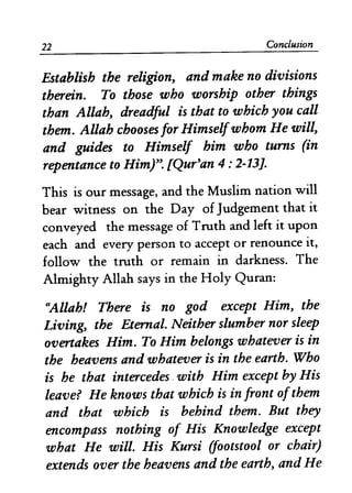 22 Conclusion
Establish the religion, and make no divisions
therein. To those who worship other things
than Allah, dreadful is that to which you call
them. Allah chooses for Himselfwhom He will,
and guides to Himself him who turns (in
repentance to Him)". [Qur'an 4: 2-13].
This is our message, and the Muslim nation will
bear witness on the Day of Judgement that it
conveyed the message of Truth and left it upon
each and every person to accept or renounce it,
follow the truth or remain in darkness. The
Almighty Allah says in the Holy Quran:
"Allah! There is no god except Him, the
Living, the Eternal. Neither slumber nor sleep
overtakes Him. To Him belongs whatever is in
the heavens and whatever is in the earth. Who
is he that intercedes. with Him except by His
leave? He knows that which is in front ofthem
and that which is behind them. But they
encompass nothing of His Knowledge except
what He will. His Kursi (footstool or chair)
extends over the heavens and the earth, and He
 