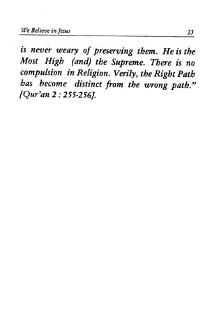 We Believe in Jesus 23
is never weary of preserving them. He is the
Most High (and) the Supreme. There is no
compulsion in Religion. Verily, the Right Path
has become distinct from the wrong path."
lQur'an 2 : 255-256J.
 