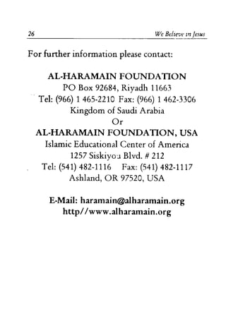 26 We Believe In Jesus
For further information please contact:
AL-HARAMAIN FOUNDATION
PO Box 92684, Riyadh 11663
Tel: (966) 1465-2210 Fax: (966) 1 462-3306
Kingdom of Saudi Arabia
Or
AL-HARAMAIN FOUNDATION, USA
Islamic Educational Center of America
1257 Siskiyo'.l Blvd. # 212
Tel: (541) 482-1116 Fax: (541) 482-1117
Ashland, OR 97520, USA
E-Mail: haramain@alharamain.org
http//www.alharamain.org
 