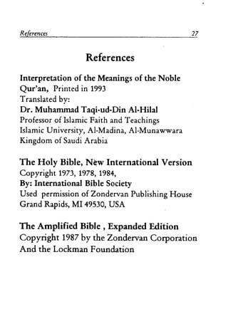 References
References
Interpretation of the Meanings of the Noble
Qur'an, Printed in 1993
Translated by:
Dr. Muhanunad Taqi-ud-Din AI-Hilal
Professor ofIslamic Faith and Teachings
Islamic University, AI-Madina, AI-Munawwara
Kingdom of Saudi Arabia
27
The Holy Bible, N~w International Version
Copyright 1973, 1978, 1984,
By: International Bible Society
Used permission of Zondervan Publishing House
Grand Rapids, MI 49530, USA
The Amplified Bible, Expanded Edition
Copyright 1987 by the Zondervan Corporation
And the Lockman Foundation
 