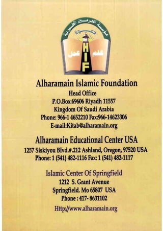 Alharamain Islamic Foundation
Head Office
P.O.Box:69606 Riyadh11557
Kingdom Of Saudi Arabia
Phone: 966-14652210 Fax:966-14623306
E-mail:Kitab@a1haramain.org
Alharamain Educational CenterUSA
1257Siskiyou Blvd.#.212 Ashland, Oregon, 97520 USA
Phone: 1(541) 482-1116 Fax:1(541) 482-1117
Islamic Center Of Springfield
1212 S. Grant Avenue
Springfield. Mo 65807 USA
Phone: 417- 8631102
Httptfwww·aIharamain.org
 