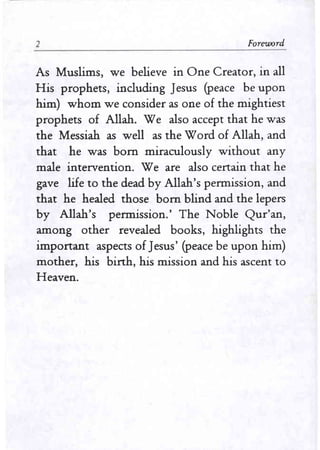 1 Foreword
As Muslims, we believe in One Creator, in all
His prophets, including Jesus (peace be upon
him) whom we consider as one of the mightiest
prophets of Allah. We also accept that he was
the Messiah as well as the Word of Allah, and
that he was born miraculously without any
male intervention. Weare also certain that he
gave life to the dead by Allah's permission, and
that he healed those born blind and the lepers
by Allah's permission.' The Noble Qur'an,
among other revealed books, highlights the
important aspects of Jesus' (peace be upon him)
mother, his birth, his mission and his ascent to
Heaven.
 