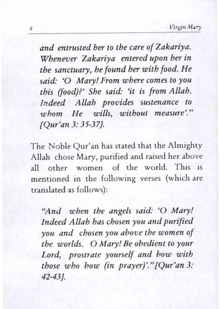 4 Virgin Mary
and entrusted her to the care ofZakariya.
Whenever Zakariya entered upon her in
the sanctuary, he found her with food. He
said: '0 Mary! From where comes to you
this (food)?' She said: 'it is from Allah.
Indeed Allah provides sustenance to
whom He wills, without measure'."
[Qur'an 3: 35-37].
The Noble Qur'an has stated that the Almighty
Allah chose Mary, purified and raised her above
all other women of the world. This is
mentioned in the following verses (which are
translated as follows):
''And when the angels said: '0 Mary!
Indeed Allah has chosen you and purified
you and chosen you above the women of
the worlds. 0 Mary! Be obedient to your
Lord, prostrate yourself and bow with
those who bow (in prayer)'."[Qur'an 3:
42-43].
 