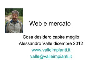 Web e mercato

  Cosa desidero capire meglio
Alessandro Valle dicembre 2012
      www.valleimpianti.it
     valle@valleimpianti.it
 