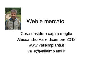 Web e mercato

  Cosa desidero capire meglio
Alessandro Valle dicembre 2012
      www.valleimpianti.it
     valle@valleimpianti.it
 