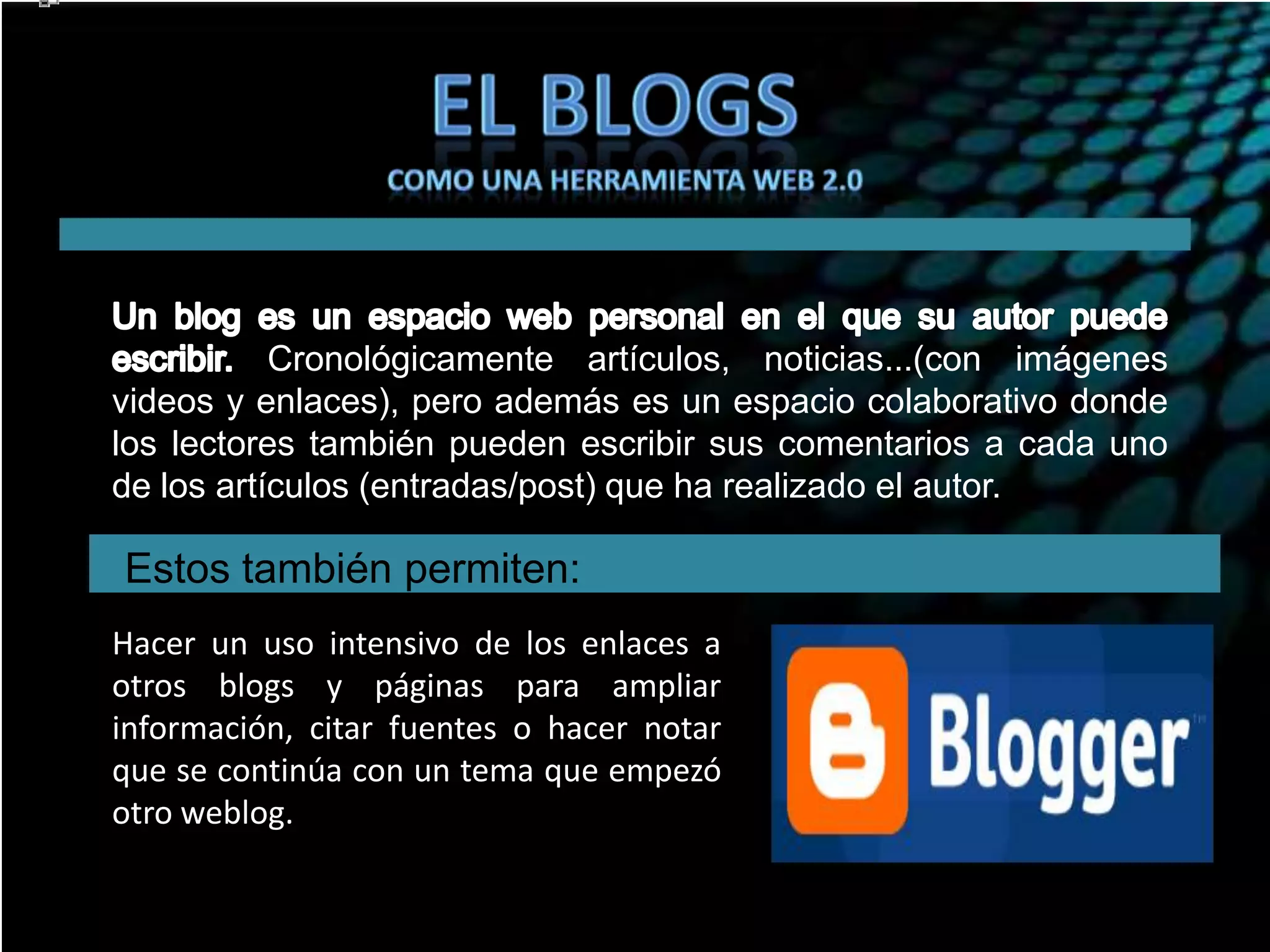 Cronológicamente artículos, noticias...(con imágenes
videos y enlaces), pero además es un espacio colaborativo donde
los lectores también pueden escribir sus comentarios a cada uno
de los artículos (entradas/post) que ha realizado el autor.

Estos también permiten:
Hacer un uso intensivo de los enlaces a
otros blogs y páginas para ampliar
información, citar fuentes o hacer notar
que se continúa con un tema que empezó
otro weblog.

 