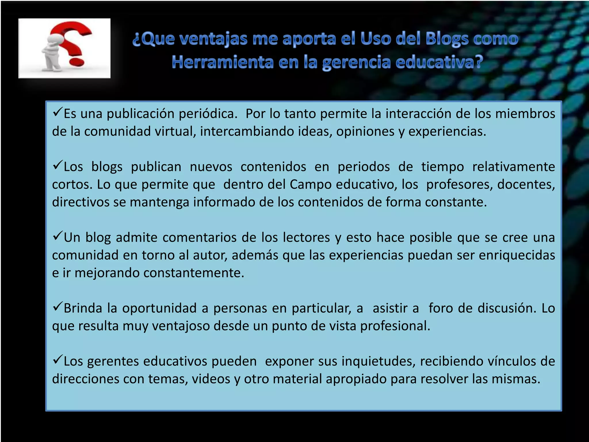 Es una publicación periódica. Por lo tanto permite la interacción de los miembros
de la comunidad virtual, intercambiando ideas, opiniones y experiencias.
Los blogs publican nuevos contenidos en periodos de tiempo relativamente
cortos. Lo que permite que dentro del Campo educativo, los profesores, docentes,
directivos se mantenga informado de los contenidos de forma constante.
Un blog admite comentarios de los lectores y esto hace posible que se cree una
comunidad en torno al autor, además que las experiencias puedan ser enriquecidas
e ir mejorando constantemente.
Brinda la oportunidad a personas en particular, a asistir a foro de discusión. Lo
que resulta muy ventajoso desde un punto de vista profesional.
Los gerentes educativos pueden exponer sus inquietudes, recibiendo vínculos de
direcciones con temas, videos y otro material apropiado para resolver las mismas.

 