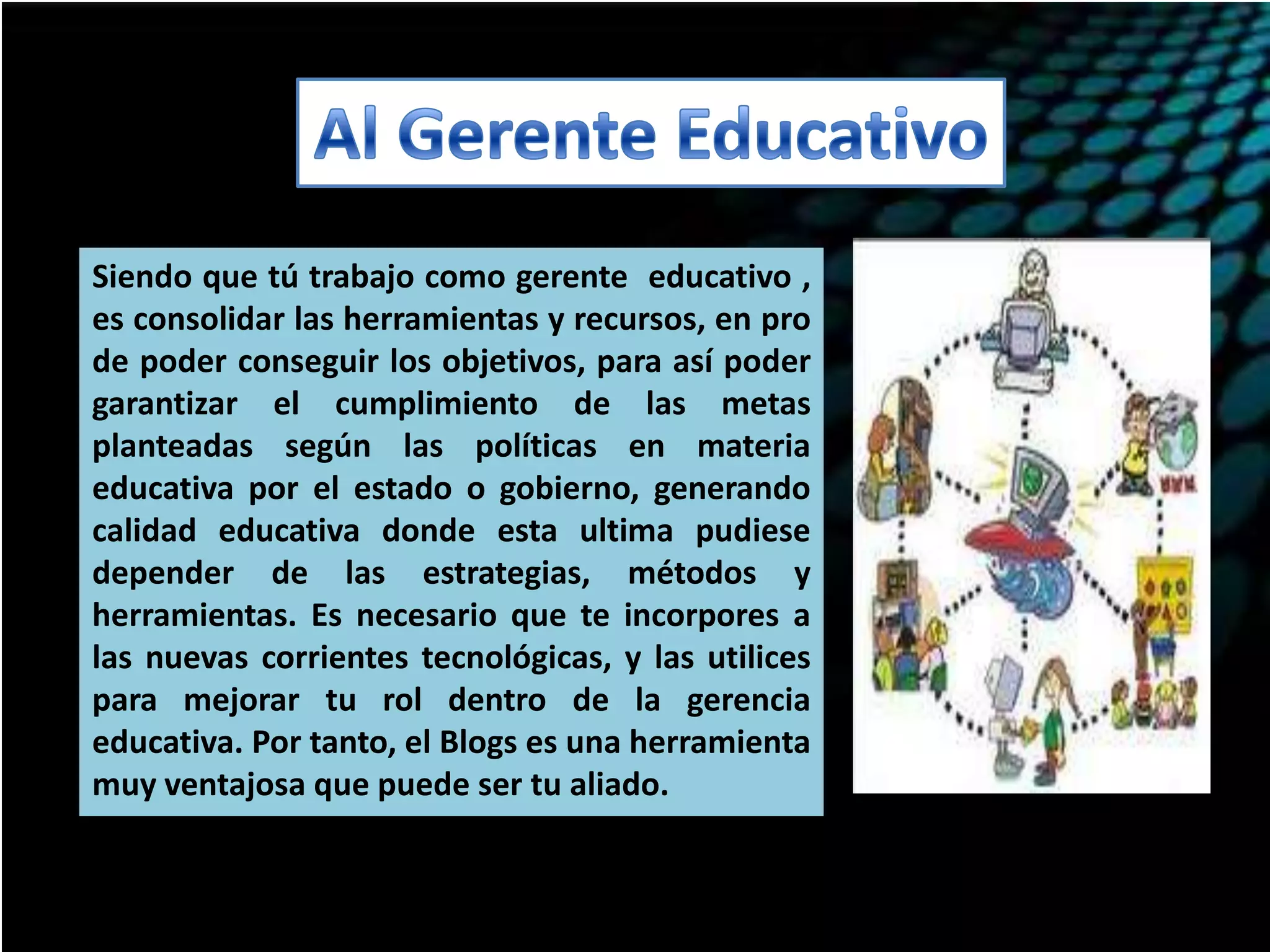 Siendo que tú trabajo como gerente educativo ,
es consolidar las herramientas y recursos, en pro
de poder conseguir los objetivos, para así poder
garantizar el cumplimiento de las metas
planteadas según las políticas en materia
educativa por el estado o gobierno, generando
calidad educativa donde esta ultima pudiese
depender de las estrategias, métodos y
herramientas. Es necesario que te incorpores a
las nuevas corrientes tecnológicas, y las utilices
para mejorar tu rol dentro de la gerencia
educativa. Por tanto, el Blogs es una herramienta
muy ventajosa que puede ser tu aliado.

 