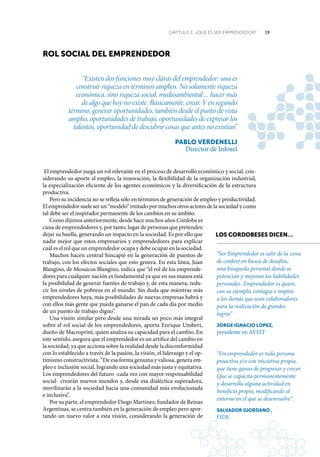 19CAPÍTULO 1: ¿QUÉ ES SER EMPRENDEDOR?
roL sociaL deL emprendedor
“Existen dos funciones muy claras del emprendedor: una es
construir riqueza en términos amplios. No solamente riqueza
económica, sino riqueza social, medioambiental… hacer más
de algo que hoy no existe. Básicamente, crear. Y en segundo
término, generar oportunidades, también desde el punto de vista
amplio, oportunidades de trabajo, oportunidades de expresar los
talentos, oportunidad de descubrir cosas que antes no existían”
paBLo VerdeneLLi
Director de Infoxel
El emprendedor juega un rol relevante en el proceso de desarrollo económico y social, con-
siderando su aporte al empleo, la innovación, la flexibilidad de la organización industrial,
la especialización eficiente de los agentes económicos y la diversificación de la estructura
productiva.
Pero su incidencia no se refleja sólo en términos de generación de empleo y productividad.
El emprendedor suele ser un “modelo” imitado por muchos otros actores de la sociedad y como
tal debe ser el inspirador permanente de los cambios en su ámbito.
Como dijimos anteriormente, desde hace muchos años Córdoba es
cuna de emprendedores y, por tanto, lugar de personas que pretenden
dejar su huella, generando un impacto en la sociedad. Es por ello que
nadie mejor que estos empresarios y emprendedores para explicar
cuál es el rol que un emprendedor ocupa y debe ocupar en la sociedad.
Muchos hacen central hincapié en la generación de puestos de
trabajo, con los efectos sociales que esto genera. En esta línea, Juan
Blangino, de Mosaicos Blangino, indica que “el rol de los emprende-
dores para cualquier nación es fundamental ya que en sus manos está
la posibilidad de generar fuentes de trabajo y, de esta manera, redu-
cir los niveles de pobreza en el mundo. Sin duda que mientras más
emprendedores haya, más posibilidades de nuevas empresas habrá y
con ellos más gente que pueda ganarse el pan de cada día por medio
de un puesto de trabajo digno”.
Una visión similar pero desde una mirada un poco más integral
sobre el rol social de los emprendedores, aporta Enrique Umbert,
dueño de Macroprint, quien analiza su capacidad para el cambio. En
este sentido, asegura que el emprendedor es un artífice del cambio en
la sociedad, ya que acciona sobre la realidad desde la disconformidad
con lo establecido a través de la pasión, la visión, el liderazgo y el op-
timismo constructivista. “De esa forma genuina y valiosa, genera em-
pleo e inclusión social, logrando una sociedad más justa y equitativa.
Los emprendedores del futuro -cada vez con mayor responsabilidad
social- crearán nuevos mundos y, desde esa dialéctica superadora,
movilizarán a la sociedad hacia una comunidad más evolucionada
e inclusiva”.
Por su parte, el emprendedor Diego Martínez, fundador de Reinas
Argentinas, se centra también en la generación de empleo pero apor-
tando un nuevo valor a esta visión, considerando la generación de
Los cordoBeses dicen…
“Ser Emprendedor es salir de la zona
de confort en busca de desafíos,
una búsqueda personal donde se
potencian y mejoran las habilidades
personales. Emprendedor es quien,
con su ejemplo, contagia e inspira
a los demás que sean colaboradores
para la realización de grandes
logros”
JorGe iGnacio LopeZ,
presidente en AVEIT
“Un emprendedor es toda persona
proactiva y/o con iniciativa propia,
que tiene ganas de progresar y crecer.
Que se capacita permanentemente
y desarrolla alguna actividad en
beneficio propio, modificando el
entorno en el que se desenvuelve”.
saLVador Giordano ,
FIDE
 