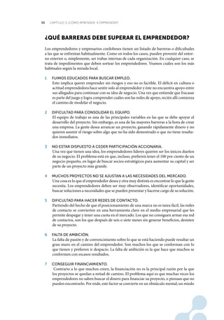 50 CAPÍTULO 3 ¿CÓMO APRENDER A EMPRENDER?
¿quÉ Barreras deBe superar eL emprendedor?
Los emprendedores y empresarios cordobeses tienen un listado de barreras o dificultades
a las que se enfrentan habitualmente. Como en todos los casos, pueden provenir del entor-
no exterior o, simplemente, ser trabas internas de cada organización. En cualquier caso, se
trata de impedimentos que deben sortear los emprendedores. Veamos cuáles son los más
habituales según la mirada local.
1	 fuimoS	educadoS	para	buScar	empleo.	
Esto implica querer emprender sin riesgos y eso no es factible. El déficit en cultura o
actitud emprendedora hace sentir solo al emprendedor y éste no encuentra apoyo entre
sus allegados para continuar con su idea de negocio. Una vez que entiende que fracasar
es parte del juego y logra comprender cuáles son las redes de apoyo, recién allí comienza
el camino de modelar el negocio.
2	 dificultad	para	conSolidar	el	equipo.	
El equipo de trabajo es una de las principales variables en las que se debe apoyar el
desarrollo del proyecto. Sin embargo, es una de las mayores barreras a la hora de crear
una empresa. La gente desea arrancar un proyecto, ganando rápidamente dinero y no
quieren asumir el riesgo sobre algo que no ha sido demostrado o que no tiene resulta-
dos inmediatos.
3	 no	eStar	diSpueSto	a	ceder	participación	accionaria.	
Una vez que tienen una idea, los emprendedores líderes quieren ser los únicos dueños
de su negocio. El problema está en que, incluso, prefieren tener el 100 por ciento de un
negocio pequeño, en lugar de buscar socios estratégicos para aumentar su capital y ser
parte de un proyecto más grande.
4	 muchoS	proyectoS	no	Se	ajuStan	a	laS	neceSidadeS	del	mercado.
Una cosa es lo que el emprendedor desea y otra muy distinta es encontrar lo que la gente
necesita. Los emprendedores deben ser muy observadores, identificar oportunidades,
buscar soluciones a necesidades que se pueden presentar y hacerse cargo de su solución.
5	 dificultad	para	hacer	redeS	de	contacto.	
Partiendo del hecho de que el posicionamiento de una marca no es tarea fácil, las redes
de contacto se convierten en una herramienta clave en el medio empresarial que les
permite despegar y tener una cuota en el mercado. Los que no consiguen armar esa red
de contactos, son los que después de seis o siete meses sin generar beneficios, desisten
de su proyecto.
6	 falta	de	ambición.	
La falta de pasión y de convencimiento sobre lo que se está haciendo puede resultar un
gran muro en el camino del emprendedor. Son muchos los que se conforman con lo
que tienen y prefieren ir despacio. La falta de ambición es la que hace que muchos se
conformen con escasos resultados.
7	 conSeguir	financiamiento.
Contrario a lo que muchos creen, la financiación no es la principal razón por la que
los proyectos se quedan a mitad de camino. El problema aquí es que muchas veces los
emprendedores no saben buscar el dinero para financiar su proyecto, o piensan que no
pueden encontrarlo. Por ende, este factor se convierte en un obstáculo mental; un miedo
 
