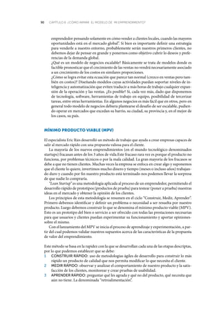 90 CAPÍTULO 6 ¿CÓMO ARMAR EL MODELO DE MI EMPRENDIMIENTO?
emprendedor pensando solamente en cómo vender a clientes locales, cuando las mayores
oportunidades está en el mercado global”. Si bien es importante definir una estrategia
para venderle a nuestro entorno, probablemente serán nuestros primeros clientes, no
debemos dejar de pensar en grande y ponernos como objetivo cubrir lo deseos y prefe-
rencias de la demanda global.
¿Qué es un modelo de negocios escalable? Básicamente se trata de modelos donde es
factible pronosticar que el crecimiento de las ventas no vendrá necesariamente asociado
a un crecimiento de los costos en similares proporciones.
¿Cómo se logra evitar esta ecuación que parece tan normal (crezco en ventas pero tam-
bién en costos)? Diseñando modelos cuyas actividades puedan soportar niveles de in-
teligencia y automatización que eviten traducir a más horas de trabajo cualquier expan-
sión de la operación y las ventas. ¿Es posible? Sí, cada vez más, dado que disponemos
de tecnología, software, herramientas de trabajo en equipo, posibilidad de tercerizar
tareas, entre otras herramientas. En algunos negocios es más fácil que en otros, pero en
general todo modelo de negocios debiera plantearse el desafío de ser escalable, pudien-
do operar en mercados que excedan su barrio, su ciudad, su provincia y, en el mejor de
los casos, su país.
mínimo producto ViaBLe (mpV)
El especialista Eric Ries desarrolló un método de trabajo que ayuda a crear empresas capaces de
salir al mercado rápido con una propuesta valiosa para el cliente.
La mayoría de los nuevos emprendimientos (en el mundo tecnológico denominados
startups) fracasan antes de los 3 años de vida.Este fracaso rara vez es porque el producto no
funciona, por problemas técnicos o por la mala calidad. La gran mayoría de los fracasos se
debe a que no tienen clientes. Muchas veces la empresa se enfoca en crear algo y suponemos
que el cliente lo quiere, invertimos mucho dinero y tiempo (meses o incluso años) trabajan-
do duro y cuando por fin nuestro producto está terminado nos podemos llevar la sorpresa
de que nadie lo compraría.
“Lean Startup” es una metodología aplicada al proceso de un emprendedor, permitiendo el
desarrollo rápido de prototipos (productos de prueba) para testear (poner a prueba) nuestras
ideas en el mercado y obtener la opinión de los clientes.
Los principios de esta metodología se resumen en el ciclo “Construir, Medir, Aprender”.
Primero debemos identificar y definir un problema o necesidad a ser resuelta por nuestro
producto. Luego debemos construir lo que se denomina el mínimo producto viable (MPV).
Esto es un prototipo del bien o servicio a ser ofrecido con todas las prestaciones necesarias
para que usuarios y clientes puedan experimentar su funcionamiento y aportar opiniones-
sobre el mismo.
Con el lanzamiento del MPV se inicia el proceso de aprendizaje y experimentación, a par-
tir del cual podemos validar nuestros supuestos acerca de las características de la propuesta
de valor del emprendimiento.
Este método se basa en la rapidez con la que se desarrollan cada una de las etapas descriptas,
por lo que podemos establecer que se debe:
1	 conStruir	rápido:	uso de metodologías ágiles de desarrollo para construir lo más
rápido un producto de calidad que nos permita modificar lo que necesita el cliente.
2	 medir	rápido:	observar y analizar el comportamiento de nuestro producto y la satis-
facción de los clientes, monitorear y crear pruebas de usabilidad.
3	 aprender	rápido:	preguntar qué les agrada y qué no del producto, qué necesita que
aún no tiene. La denominada “retroalimentación”.
 
