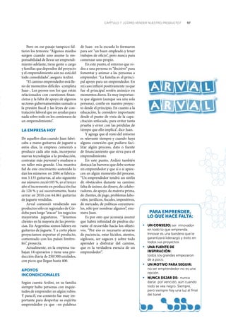 97CAPÍTULO 7 ¿CÓMO VENDER NUESTRO PRODUCTO?
Pero en ese pasaje tampoco fal-
taron los temores: “Algunos miedos
surgen cuando uno asume la res-
ponsabilidad de llevar un emprendi-
miento adelante, tiene gente a cargo
y familias que dependen del proyecto
y el emprendimiento aún no está del
todo consolidado”, asegura Ardini.
“El camino emprendedor está lle-
no de momentos difíciles -completa
Juan-. Los peores son los que están
relacionados con cuestiones finan-
cieras y la falta de apoyo de algunos
sectores gubernamentales sumado a
la presión fiscal y las leyes de con-
tratación laboral que no ayudan para
nada sobre todo en los comienzos de
un emprendimiento”.
La empresa hoy
De aquellos días cuando Juan fabri-
caba a mano guitarras de juguete a
estos días, la empresa comenzó a
producir cada año más, incorporar
nuevas tecnologías a la producción,
contratar más personal y mudarse a
un taller más grande. Una muestra
fiel de este crecimiento sostenido lo
dan los números: en 2004 se fabrica-
ron 3.135 guitarras, al año siguiente
ese número creció 105 %, en el tercer
año el incremento en producción fue
de 124 % y así sucesivamente, hasta
cerrar en 2010 con 64.061 guitarras
de juguete vendidas.
Arval comenzó vendiendo sus
productos sólo en regionales de Cór-
doba para luego “atacar” los negocios
mayoristas jugueteros. “Tenemos
clientes en la mayoría de las provin-
cias. En Argentina somos líderes en
guitarras de juguete. Y a corto plazo
proyectamos exportar el producto,
comenzado con los países limítro-
fes”, proyecta.
Actualmente, en la empresa tra-
bajan 14 operarios y tiene una pro-
ducción diaria de 250/300 unidades,
con picos que llegan hasta 400.
apoyos
incondicionaLes
Según cuenta Ardini, en su familia
siempre hubo personas con inquie-
tudes de emprender en algún rubro.
Y para él, ese contexto fue muy im-
portante para despertar su espíritu
emprendedor ya que –en palabras
de Juan- en la escuela lo formaron
para ser “un buen empleado y tener
trabajos de oficio”, pero nunca para
comenzar uno propio.
En este punto, el entorno que ro-
dea a una persona es “decisivo” para
fomentar y animar a las personas a
emprender. “La familia es el princi-
pal apoyo para un emprendedor. En
mi caso influyó positivamente ya que
fue el principal sostén anímico en
momentos duros. Es muy importan-
te que alguien (aunque sea una sola
persona), confíe en nuestro proyec-
to desde el principio. En cuanto a la
educación, la considero importante
desde el punto de vista de la capa-
citación enfocada, para evitar tanta
prueba y error con las pérdidas de
tiempo que ello implica”, dice Juan.
Y agrega que el resto del entorno
es relevante siempre y cuando haya
alguna conexión que pudiera faci-
litar algún proceso, dato o fuente
de financiamiento que sirva para el
emprendimiento.
En este punto, Ardini también
destaca las barreras que debe sortear
un emprendedor y que sí o sí apare-
cen en algún momento del proceso.
“Un emprendedor tendrá un sinfín
de obstáculos durante su camino:
falta de ánimo, de dinero, de colabo-
radores, de apoyo, de materia prima,
de clientes, de pago, problemas labo-
rales, jurídicos, fiscales, impositivos,
de mercado, de políticas coyuntura-
les, sólo por nombrar algunos”, enu-
mera Juan.
Es por esto que aconseja asumir
que habrá infinidad de piedras du-
rante el recorrido hacia los objeti-
vos. “Por eso es necesario armarse
de paciencia, estar lúcidos, atentos,
sigilosos, ser sagaces y sobre todo
aprender a disfrutar del camino,
que es la verdadera esencia de un
emprendedor”.
para emprender,
Lo que hace faLta:
•	 un conseJo: ser innovador
en todo lo que emprenda.
innovar es una bandera que le
garantizará liderazgo y éxito en
todos sus proyectos.
•	 una fuente de
inspiración:
todos los grandes empezaron
de a poco.
•	 un motiVo para seGuir:
no ser emprendedor no es una
opción.
•	 nunca deJar de: nunca
darse por vencido, aún cuando
todo se vea negro. Siempre,
pero siempre hay una luz al final
del túnel
 