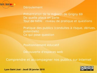 Déroulement Présentation de la  [email_address]  de Grigny 69 De quelle place on parle Tour de table : niveau de pratique et questions Pratique des publics (conduites à risque, dérives, potentiels) Ce qui pose question Positionnement éducatif Découverte d'espaces web Comprendre et accompagner nos publics sur Internet Faciliter la création de licences libres Lyon Saint Just : Jeudi 28 janvier 2010 