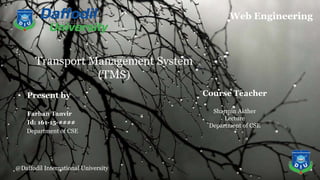 @Daffodil International University
Transport Management System
(TMS)
• Present by
Farhan Tanvir
Id: 161-15-####
Department of CSE
Web Engineering
@Daffodil International University
Course Teacher
Sharmin Akther
Lecture
Department of CSE
 