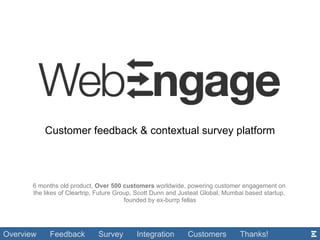 Customer feedback & contextual survey platform 6 months old product,  Over 500 customers  worldwide, powering customer engagement on  the likes of Cleartrip, Future Group, Scott Dunn and Justeat Global, Mumbai based startup,  founded by ex-burrp fellas Overview   Feedback  Survey  Integration  Customers  Thanks! 