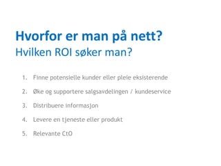 Hvorfor er man på nett?
Hvilken ROI søker man?
 1. Finne potensielle kunder eller pleie eksisterende

 2. Øke og supportere salgsavdelingen / kundeservice

 3. Distribuere informasjon

 4. Levere en tjeneste eller produkt

 5. Relevante CtO
 