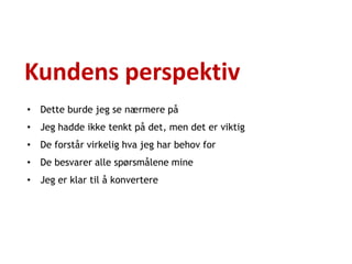 Kundens perspektiv
• Dette burde jeg se nærmere på
• Jeg hadde ikke tenkt på det, men det er viktig
• De forstår virkelig hva jeg har behov for
• De besvarer alle spørsmålene mine
• Jeg er klar til å konvertere
 