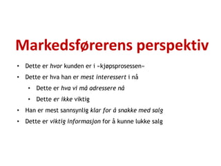 Markedsførerens perspektiv
• Dette er hvor kunden er i «kjøpsprosessen»
• Dette er hva han er mest interessert i nå
   • Dette er hva vi må adressere nå
   • Dette er ikke viktig
• Han er mest sannsynlig klar for å snakke med salg
• Dette er viktig informasjon for å kunne lukke salg
 