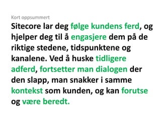Kort oppsummert
Sitecore lar deg følge kundens ferd, og
hjelper deg til å engasjere dem på de
riktige stedene, tidspunktene og
kanalene. Ved å huske tidligere
adferd, fortsetter man dialogen der
den slapp, man snakker i samme
kontekst som kunden, og kan forutse
og være beredt.
 