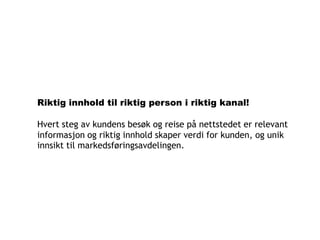Riktig innhold til riktig person i riktig kanal!

Hvert steg av kundens besøk og reise på nettstedet er relevant
informasjon og riktig innhold skaper verdi for kunden, og unik
innsikt til markedsføringsavdelingen.
 