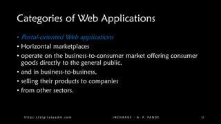 Categories of Web Applications
• Portal-oriented Web applications
• Horizontal marketplaces
• operate on the business-to-consumer market offering consumer
goods directly to the general public,
• and in business-to-business,
• selling their products to companies
• from other sectors.
h t t p s : / / d i g i t a l p a d m . c o m I N C H A R G E - A . P. PA N D E 12
 