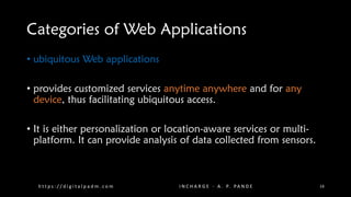 Categories of Web Applications
• ubiquitous Web applications
• provides customized services anytime anywhere and for any
device, thus facilitating ubiquitous access.
• It is either personalization or location-aware services or multi-
platform. It can provide analysis of data collected from sensors.
h t t p s : / / d i g i t a l p a d m . c o m I N C H A R G E - A . P. PA N D E 14
 
