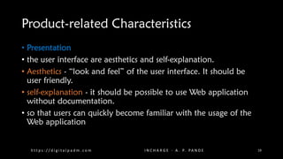 Product-related Characteristics
• Presentation
• the user interface are aesthetics and self-explanation.
• Aesthetics - “look and feel” of the user interface. It should be
user friendly.
• self-explanation - it should be possible to use Web application
without documentation.
• so that users can quickly become familiar with the usage of the
Web application
h t t p s : / / d i g i t a l p a d m . c o m I N C H A R G E - A . P. PA N D E 19
 