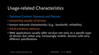Usage-related Characteristics
• Technical Context: Network and Devices
• concerning quality of service-
• known network characteristics (e.g., bandwith, reliability)
• Multi-platform delivery:
• Web applications usually offer services not only to a specific type
of device, but rather any, increasingly mobile, devices with very
different specifications
h t t p s : / / d i g i t a l p a d m . c o m I N C H A R G E - A . P. PA N D E 22
 