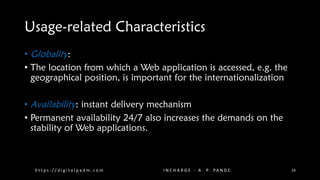 Usage-related Characteristics
• Globality:
• The location from which a Web application is accessed, e.g. the
geographical position, is important for the internationalization
• Availability: instant delivery mechanism
• Permanent availability 24/7 also increases the demands on the
stability of Web applications.
h t t p s : / / d i g i t a l p a d m . c o m I N C H A R G E - A . P. PA N D E 24
 