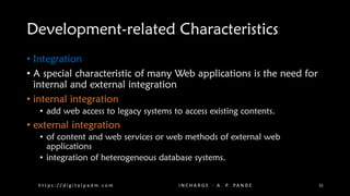 Development-related Characteristics
• Integration
• A special characteristic of many Web applications is the need for
internal and external integration
• internal integration
• add web access to legacy systems to access existing contents.
• external integration
• of content and web services or web methods of external web
applications
• integration of heterogeneous database systems.
h t t p s : / / d i g i t a l p a d m . c o m I N C H A R G E - A . P. PA N D E 31
 