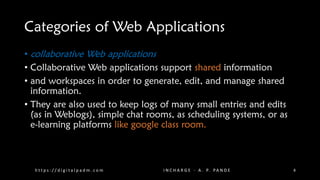 Categories of Web Applications
• collaborative Web applications
• Collaborative Web applications support shared information
• and workspaces in order to generate, edit, and manage shared
information.
• They are also used to keep logs of many small entries and edits
(as in Weblogs), simple chat rooms, as scheduling systems, or as
e-learning platforms like google class room.
h t t p s : / / d i g i t a l p a d m . c o m I N C H A R G E - A . P. PA N D E 8
 