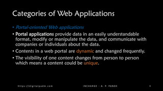Categories of Web Applications
• Portal-oriented Web applications
• Portal applications provide data in an easily understandable
format, modify or manipulate the data, and communicate with
companies or individuals about the data.
• Contents in a web portal are dynamic and changed frequently.
• The visibility of one content changes from person to person
which means a content could be unique.
h t t p s : / / d i g i t a l p a d m . c o m I N C H A R G E - A . P. PA N D E 9
 