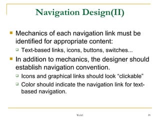 Navigation Design(II) Mechanics of each navigation link must be identified for appropriate content: Text-based links, icons, buttons, switches... In addition to mechanics, the designer should establish navigation convention. Icons and graphical links should look “clickable” Color should indicate the navigation link for text-based navigation. 