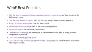WebE Best Practices
• Take the time to understand business needs and product objectives, even if the details of the
WebApp are vague.
• Describe how users will interact with the WebApp using a scenario-based approach.
• Always develop a project plan, even if it’s very brief.
• Spend some time modeling what it is that you’re going to build.
• Review the models for consistency and quality.
• Use tools and technology that enable you to construct the system with as many reusable
components as possible.
• Don’t reinvent when you can reuse.
• Don’t rely on early users to debug the WebApp—design and use comprehensive tests before
releasing the system.
13
 