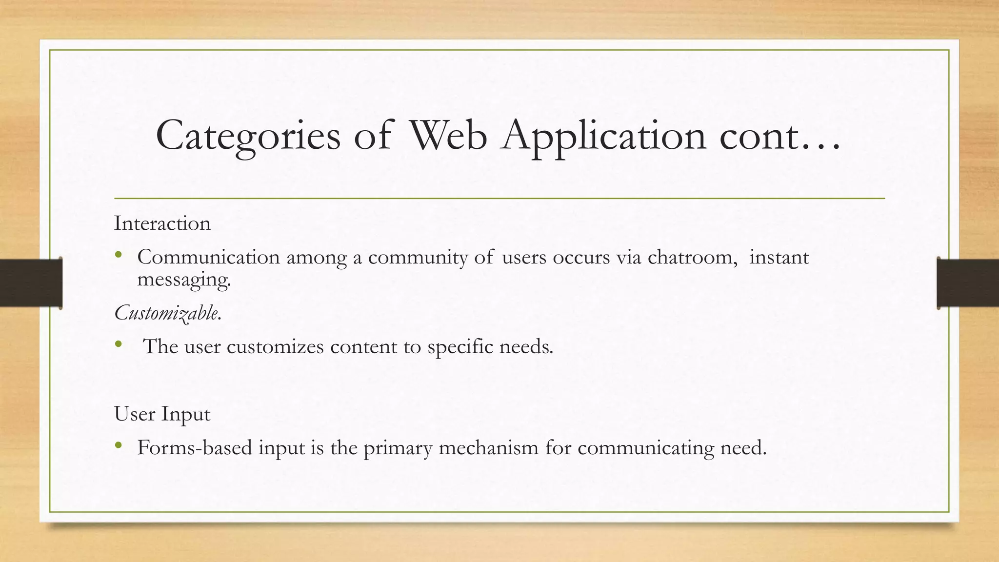 Categories of Web Application cont…
Interaction
• Communication among a community of users occurs via chatroom, instant
messaging.
Customizable.
• The user customizes content to specific needs.
User Input
• Forms-based input is the primary mechanism for communicating need.
 