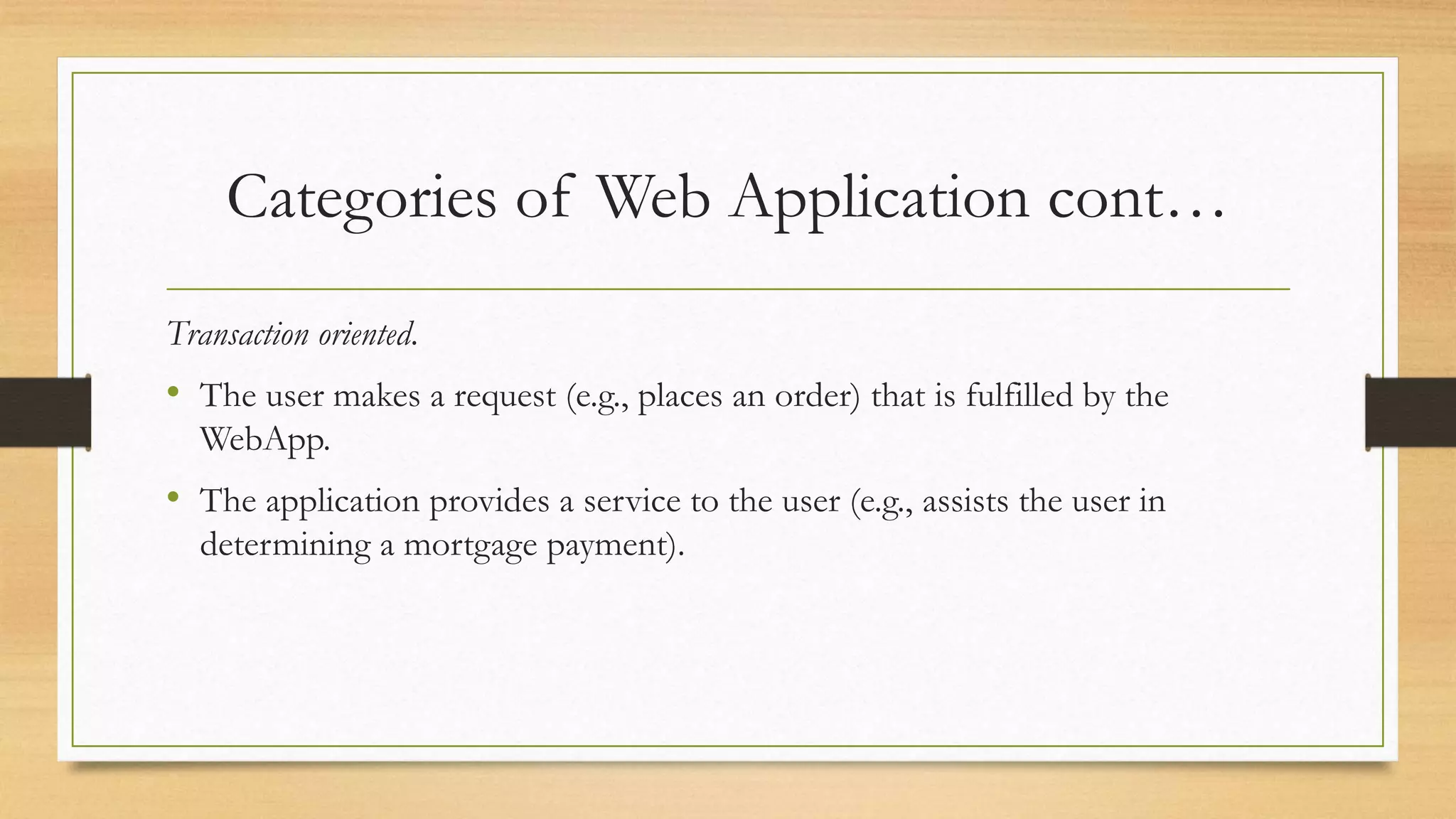 Categories of Web Application cont…
Transaction oriented.
• The user makes a request (e.g., places an order) that is fulfilled by the
WebApp.
• The application provides a service to the user (e.g., assists the user in
determining a mortgage payment).
 