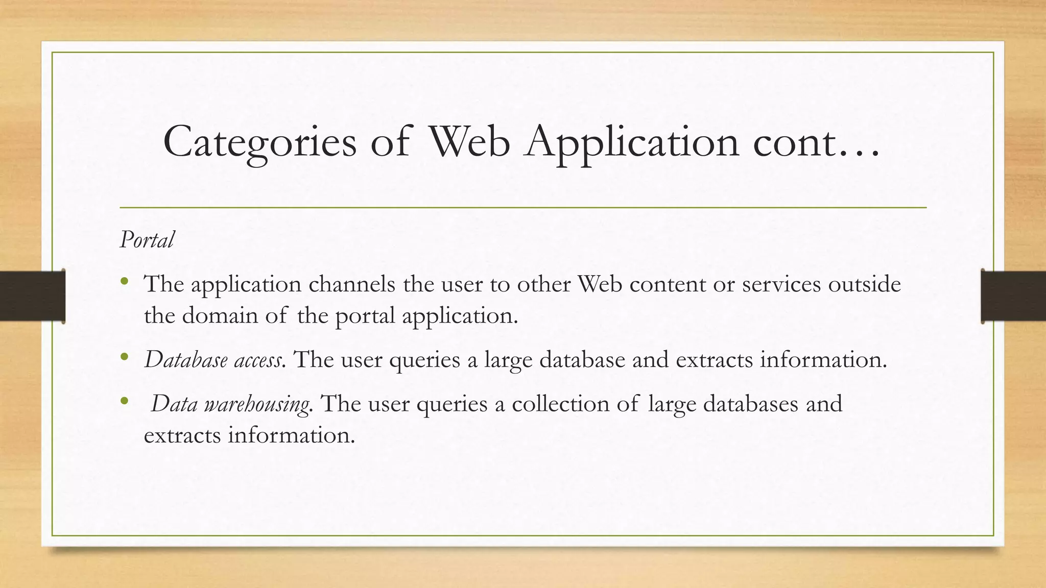 Categories of Web Application cont…
Portal
• The application channels the user to other Web content or services outside
the domain of the portal application.
• Database access. The user queries a large database and extracts information.
• Data warehousing. The user queries a collection of large databases and
extracts information.
 