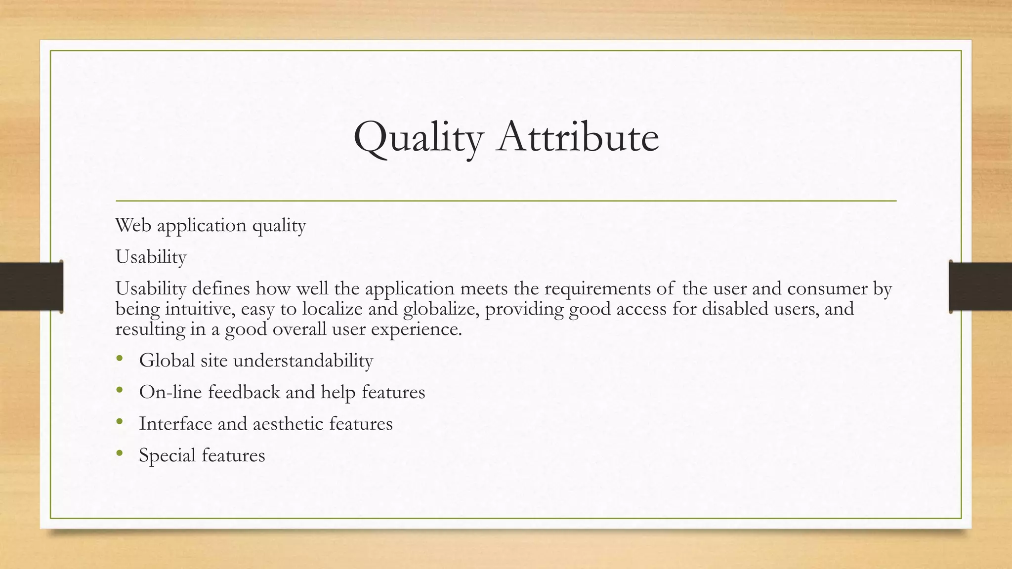Quality Attribute
Web application quality
Usability
Usability defines how well the application meets the requirements of the user and consumer by
being intuitive, easy to localize and globalize, providing good access for disabled users, and
resulting in a good overall user experience.
• Global site understandability
• On-line feedback and help features
• Interface and aesthetic features
• Special features
 