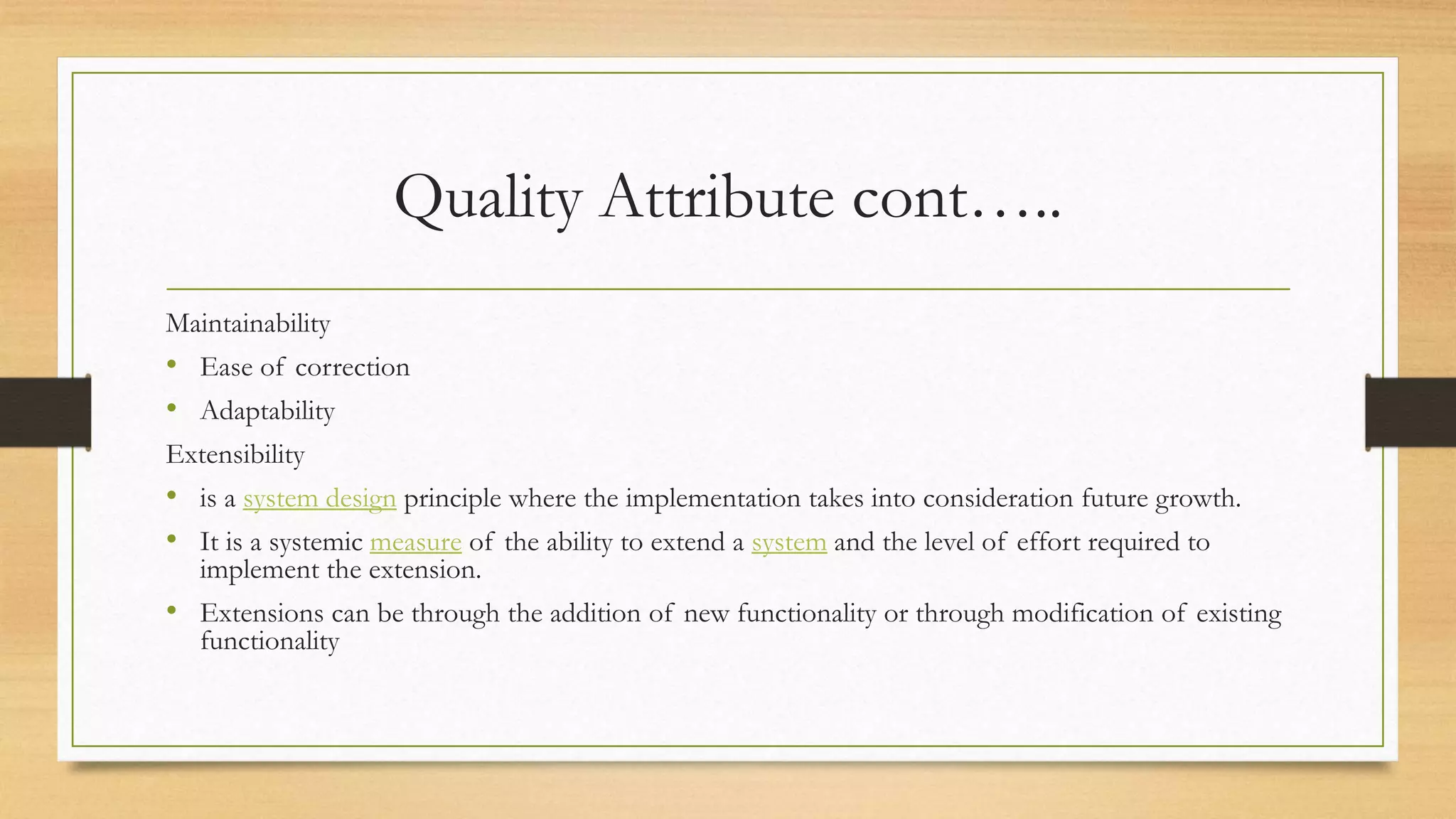 Quality Attribute cont…..
Maintainability
• Ease of correction
• Adaptability
Extensibility
• is a system design principle where the implementation takes into consideration future growth.
• It is a systemic measure of the ability to extend a system and the level of effort required to
implement the extension.
• Extensions can be through the addition of new functionality or through modification of existing
functionality
 